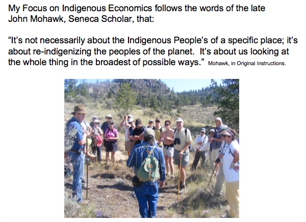 My Focus on Indigenous Economics follows the words of the late John Mohawk, Seneca Scholar, that:

``It’s not necessarily about the Indigenous People’s of a specific place; it’s about re-indigenizing the peoples of the planet. It’s about us looking at the whole in the broadest of possible ways.''   —John Mohawk, in Original Instructions