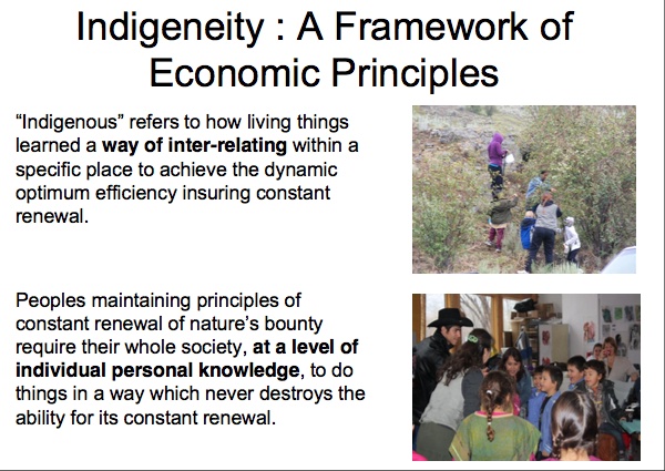 Indigeneity: A Framework of Economics Principles

``Indigenous'' refers to how living things learned a way of inter-relating within a specific place to achieve the dynamic optimum efficiency insuring constant renewal.

Peoples maintaining principles of constant renewal of nature’s bounty require their whole society, at a level of individual personal knowledge, to do things in a way which never destroys the ability for its constant renewal.