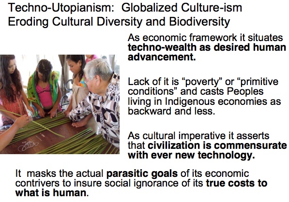 Techno-Utopianism: Globalized Culture-ism Eroding Cultural Diversity and Biodiversity

As economic framework it situates techno-wealth as desired human advancement.

Lack of it is ``poverty'' or  ``primitive conditions'' and casts Peoples living in Indigenous economies as backward and less.

As cultural imperative it asserts that civilization is commensurate with ever new technology.

It masks the actual parasitic goals of its economic contrivers to insure social ignorance of its true costs to what is human.