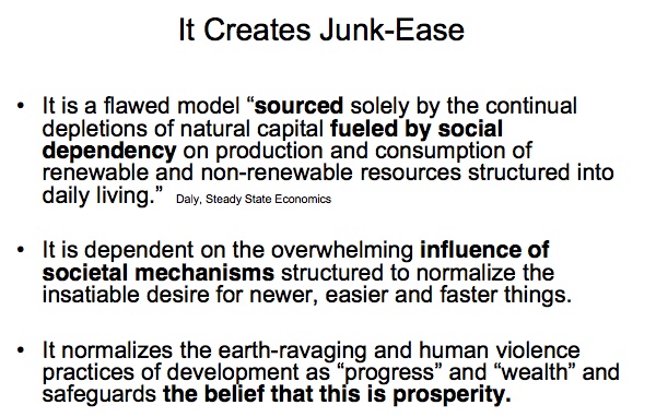 It Creates Junk-Ease

* It is a flawed model ``sourced solely by the continual depletions of natural capital fueled by social dependency on production and consumption of renewable and non-renewable resources structured into daily living.''  —Daly, Steady State Economics

* It is dependent on the overwhelming influence of societal mechanisms structured to normalize the insatiable desire for newer, easier and faster things.

* It normalizes the earth-ravaging and human violence practices of development as “progress” and “wealth” and safeguards the belief that this is prosperity.