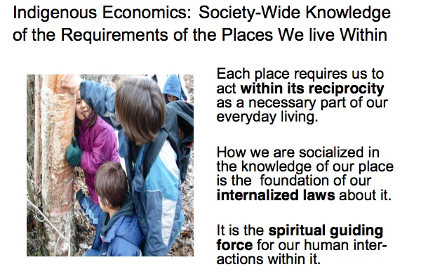 Indigenous Economics: Society-Wide Knowledge of the Requirements of the Places We live Within

Each place requires us to act within its reciprocity as a necessary part of our everyday living.

How we are socialized in the knowledge of our place is the foundation of our internalized laws about it.

It is the spiritual guiding force for our human interactions within it.