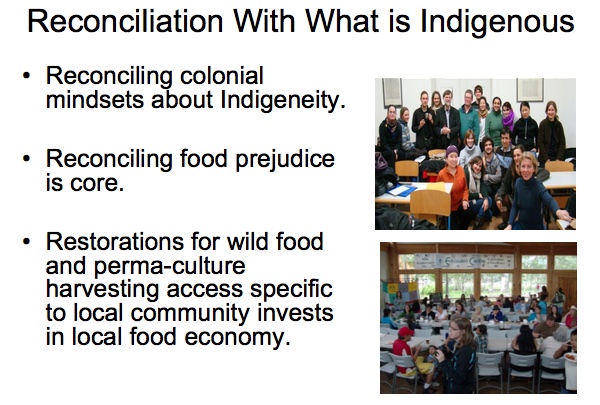 Reconciliation With What is Indigenous

* Reconciling colonial mindsets about Indigeneity.

* Reconciling food prejudice is core.

* Restorations for wild food and perma-culture harvesting access specific to local community invests in local food economy.