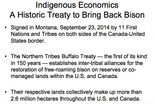 Indigenous Economics - A Historic Treaty to Bring Back Bison

* Signed in Montana, September 23, 2014 by 11 First Nations and Tribes on both sides of the Canada-United States border.

* The Northern Tribes Buffalo Treaty—the first of its kind in 150 years—establishes inter-tribal alliances for the restoration of free-roaming bison on reserves or co-managed lands within the U.S. and Canada.

* Their respective lands collectively make up more than 2.6 million hectares throughout the U.S. and Canada.